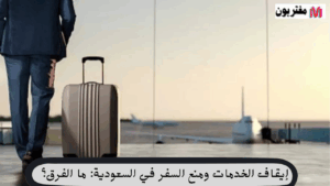 إيقاف الخدمات ومنع السفر في السعودية ما الفرق؟