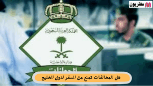 هل المخالفات تمنع من السفر لدول الخليج